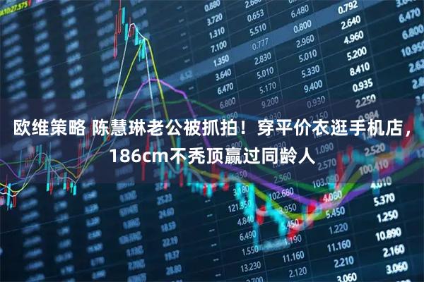 欧维策略 陈慧琳老公被抓拍！穿平价衣逛手机店，186cm不秃顶赢过同龄人