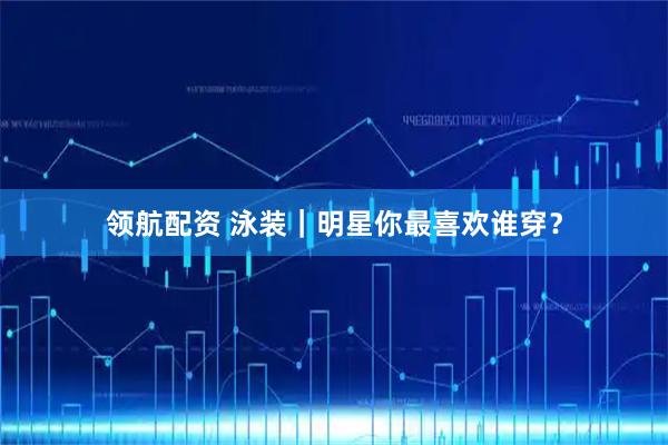 领航配资 泳装｜明星你最喜欢谁穿？