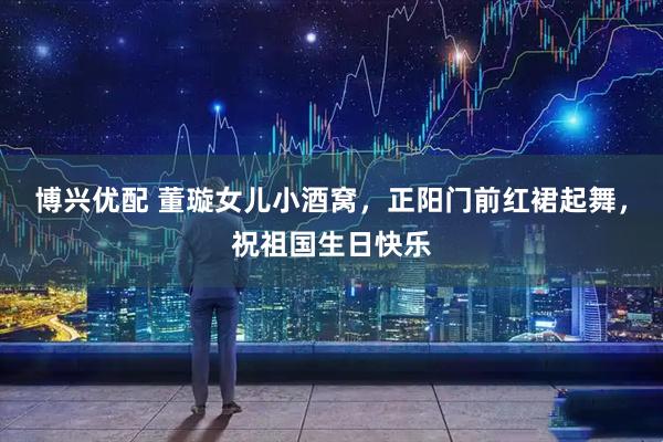 博兴优配 董璇女儿小酒窝，正阳门前红裙起舞，祝祖国生日快乐