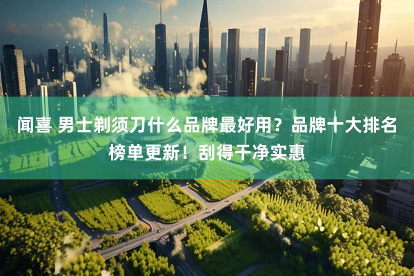 闻喜 男士剃须刀什么品牌最好用？品牌十大排名榜单更新！刮得干净实惠