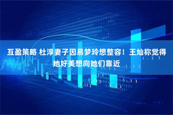 互盈策略 杜淳妻子因易梦玲想整容！王灿称觉得她好美想向她们靠近