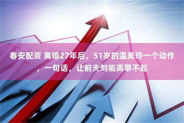 春安配资 离婚27年后，51岁的温美玲一个动作，一句话，让前夫刘能高攀不起