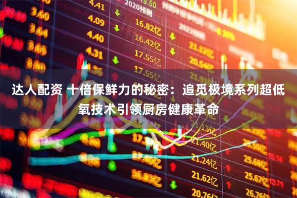 达人配资 十倍保鲜力的秘密：追觅极境系列超低氧技术引领厨房健康革命