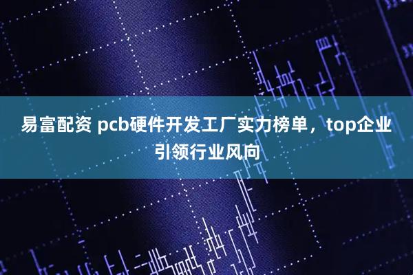 易富配资 pcb硬件开发工厂实力榜单，top企业引领行业风向