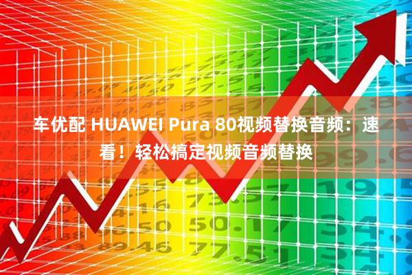 车优配 HUAWEI Pura 80视频替换音频：速看！轻松搞定视频音频替换