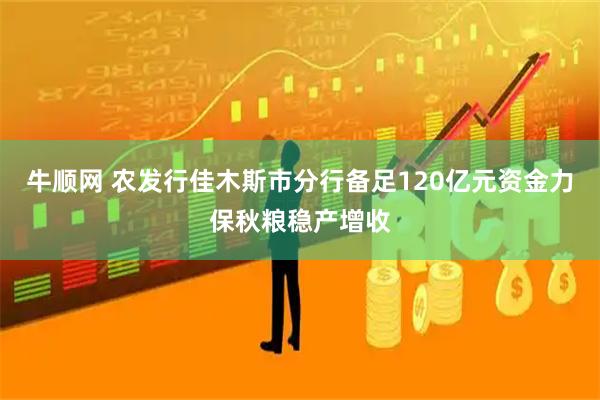 牛顺网 农发行佳木斯市分行备足120亿元资金力保秋粮稳产增收