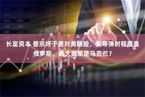 长富资本 普京终于要对美翻脸，美导弹射程覆盖俄罗斯，最大赢家是乌克兰？
