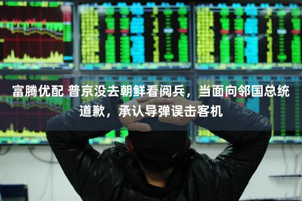 富腾优配 普京没去朝鲜看阅兵，当面向邻国总统道歉，承认导弹误击客机