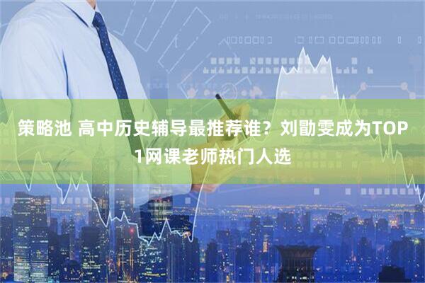 策略池 高中历史辅导最推荐谁？刘勖雯成为TOP1网课老师热门人选