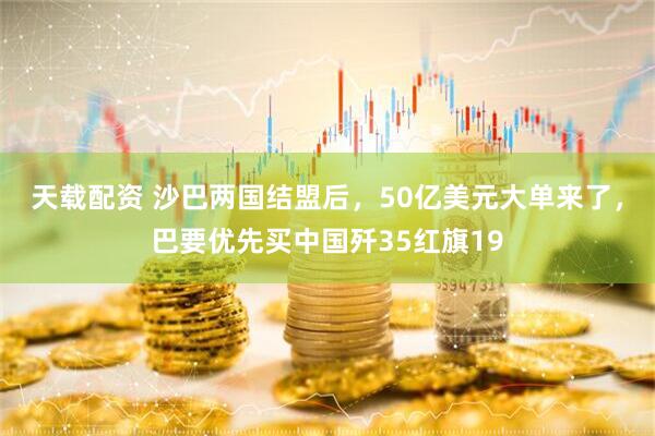 天载配资 沙巴两国结盟后，50亿美元大单来了，巴要优先买中国歼35红旗19