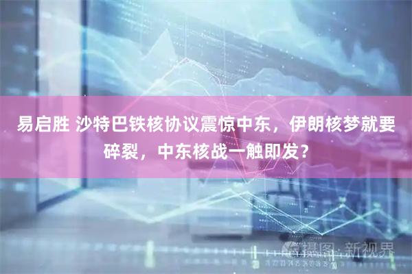 易启胜 沙特巴铁核协议震惊中东，伊朗核梦就要碎裂，中东核战一触即发？