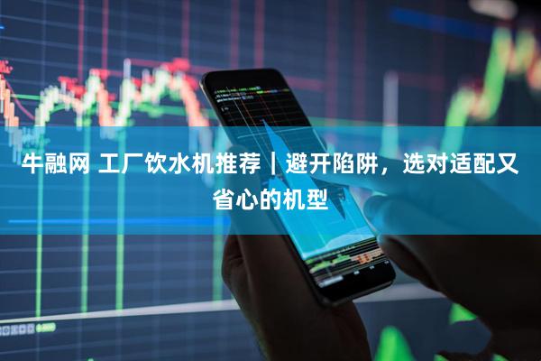 牛融网 工厂饮水机推荐｜避开陷阱，选对适配又省心的机型