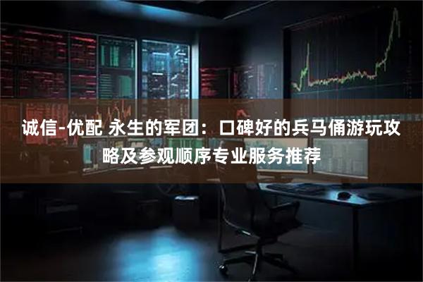 诚信-优配 永生的军团：口碑好的兵马俑游玩攻略及参观顺序专业服务推荐