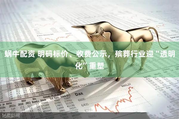 蜗牛配资 明码标价、收费公示，殡葬行业迎“透明化”重塑