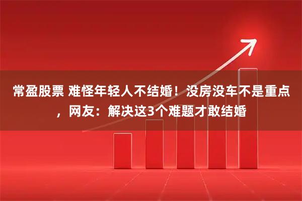 常盈股票 难怪年轻人不结婚！没房没车不是重点，网友：解决这3个难题才敢结婚