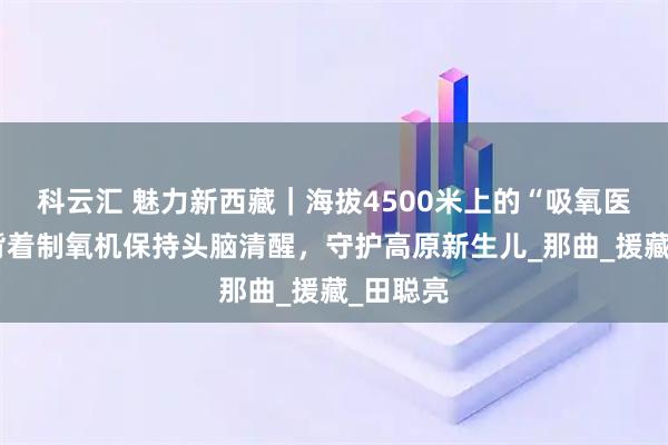 科云汇 魅力新西藏｜海拔4500米上的“吸氧医生”：背着制氧机保持头脑清醒，守护高原新生儿_那曲_援藏_田聪亮
