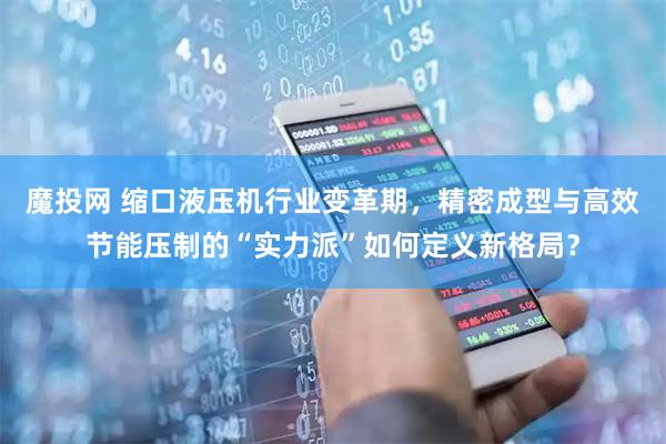 魔投网 缩口液压机行业变革期，精密成型与高效节能压制的“实力派”如何定义新格局？