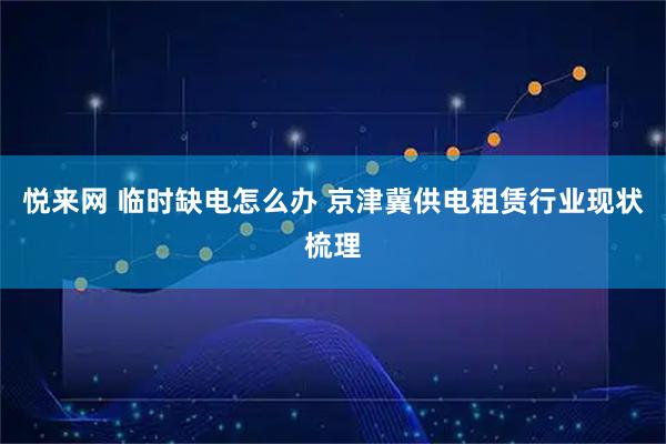 悦来网 临时缺电怎么办 京津冀供电租赁行业现状梳理