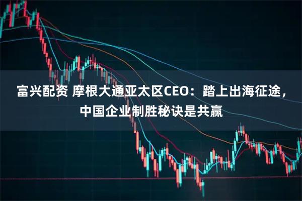富兴配资 摩根大通亚太区CEO：踏上出海征途，中国企业制胜秘诀是共赢