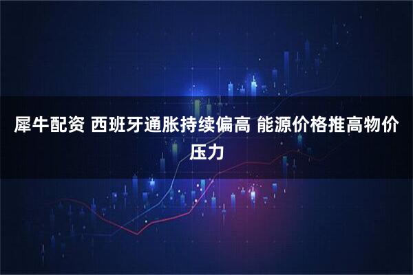 犀牛配资 西班牙通胀持续偏高 能源价格推高物价压力