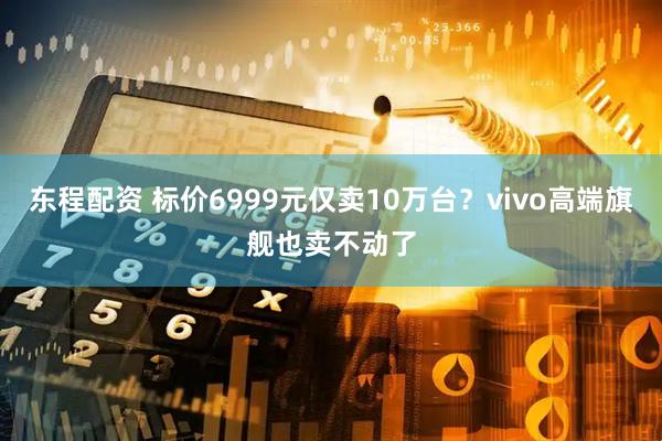 东程配资 标价6999元仅卖10万台?vivo高端旗舰也卖不动了